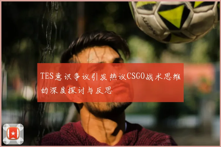 TES意识争议引发热议CSGO战术思维的深度探讨与反思