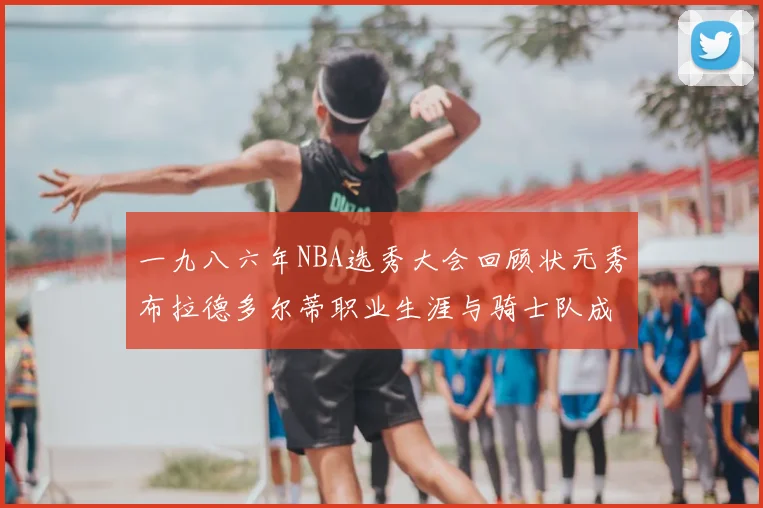 一九八六年NBA选秀大会回顾状元秀布拉德多尔蒂职业生涯与骑士队成就